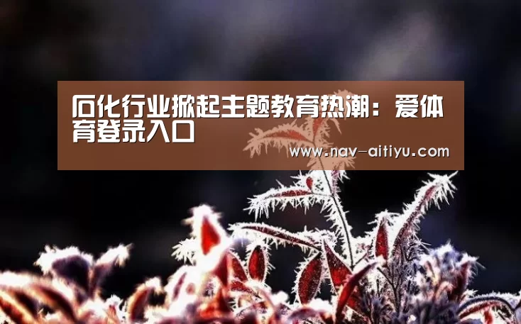 石化行业掀起主题教育热潮:爱体育登录入口(图1) 爱体育登录